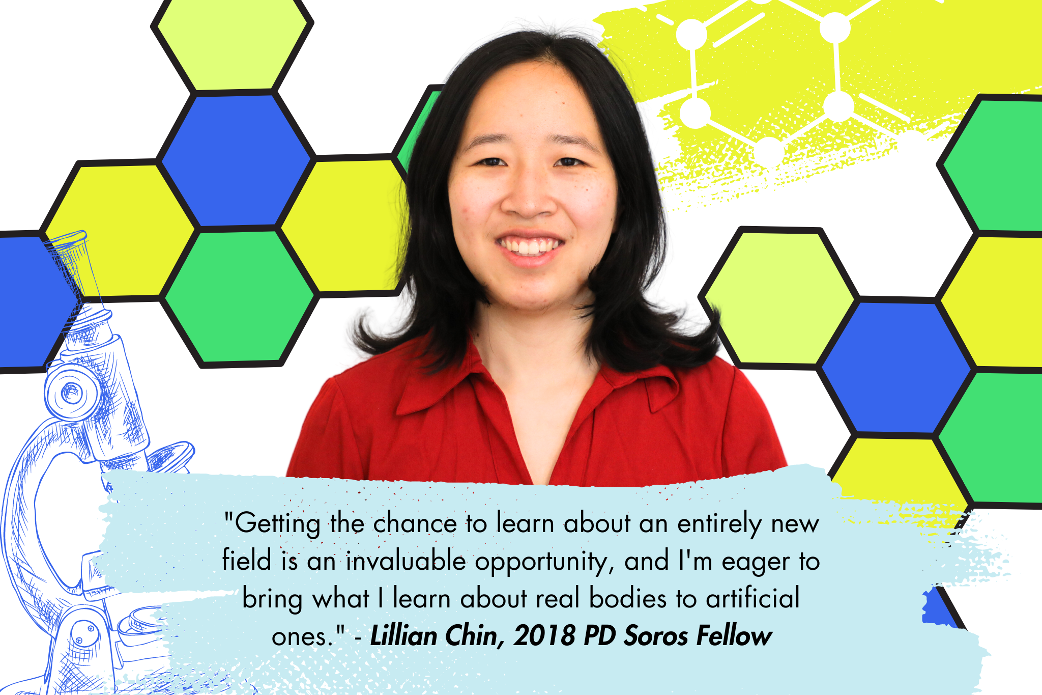 Picture of a woman wearing a red button up shirt with shoulder length black hair on a background with a sketch of a microscope in the left lower corner, and blue, yellow and green hexagons floating behind the woman. Quote in black text on a light blue background "Getting the chance to learn about an entirely new field is an invaluable opportunity, and I'm eager to bring what I learn about real bodies to artificial ones." - Lillian Chin, 2018 PD Soros Fellow