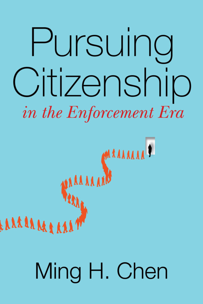 Book Cover: All light blue background, "Pursuing Citizenship" (in black) "in the Enforcement Era" (in red) and a line of outlines of people winding across the front of the book in orange making their way to an open white doorway. Author "Ming H. Chen" on the front in black.