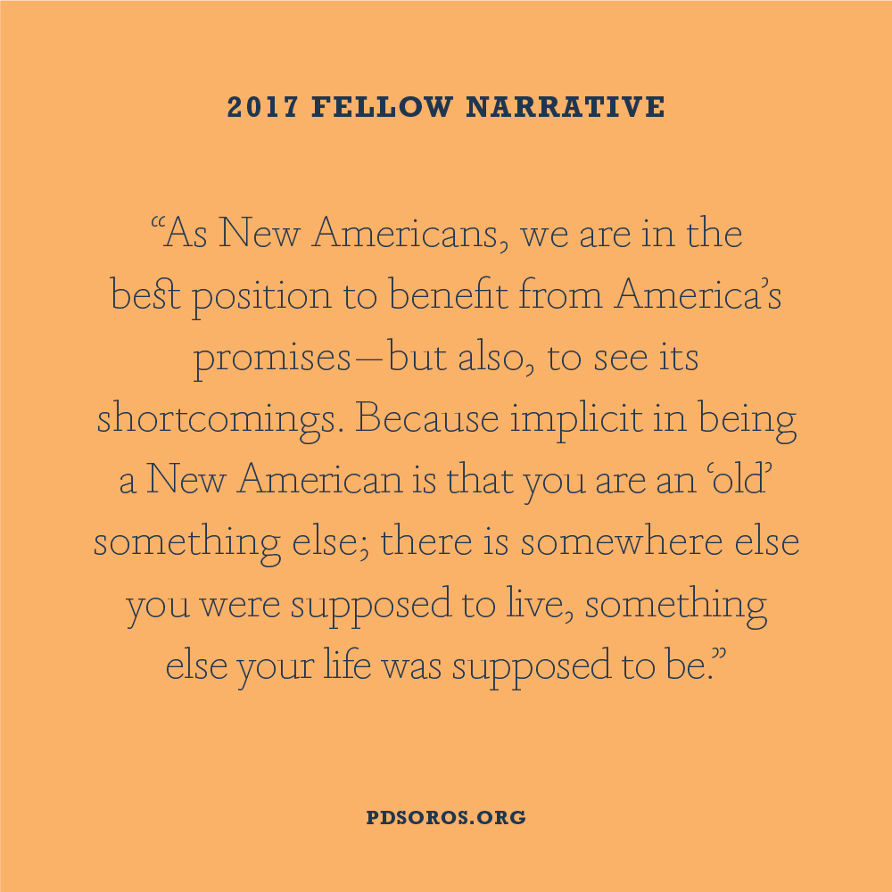 Orange graphic with navy blue text header "2017 Fellow Narrative"; plus a quote "As New Americans, we are in the best position to benefit from America's promises - but also, to see its shortcomings. Because implicit in being a New American is that you are an 'old' something else; there is somewhere else you were supposed to live, something else your life was supposed to be.". At the bottom in dark blue "PDSOROS.ORG".